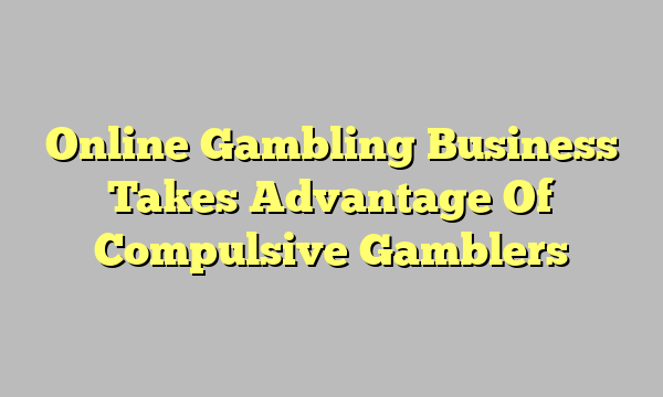 Online Gambling Business Takes Advantage Of Compulsive Gamblers