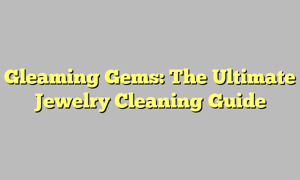 Gleaming Gems: The Ultimate Jewelry Cleaning Guide
