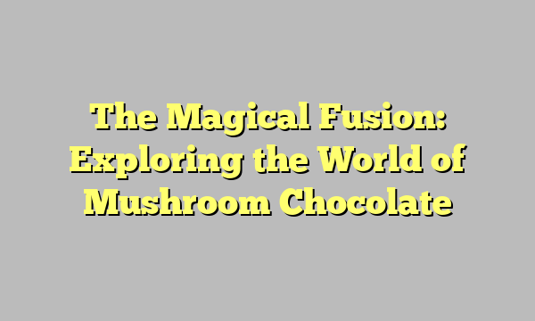 The Magical Fusion: Exploring the World of Mushroom Chocolate