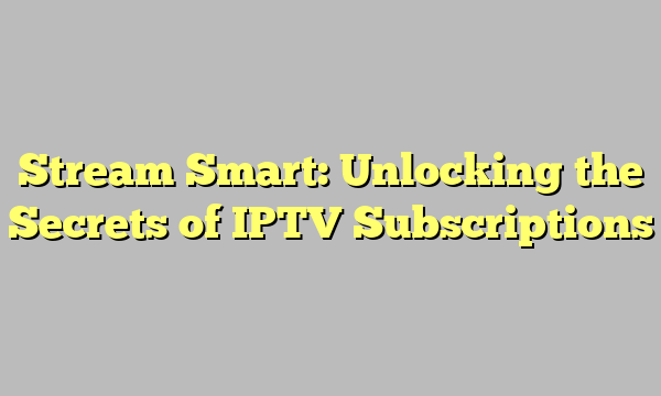 Stream Smart: Unlocking the Secrets of IPTV Subscriptions