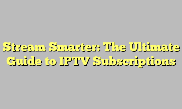 Stream Smarter: The Ultimate Guide to IPTV Subscriptions