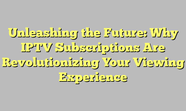 Unleashing the Future: Why IPTV Subscriptions Are Revolutionizing Your Viewing Experience