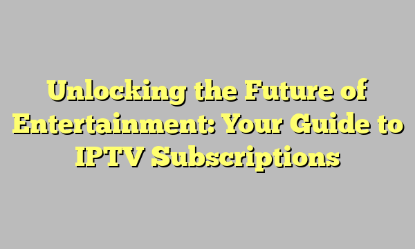 Unlocking the Future of Entertainment: Your Guide to IPTV Subscriptions