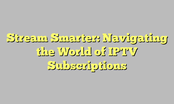 Stream Smarter: Navigating the World of IPTV Subscriptions