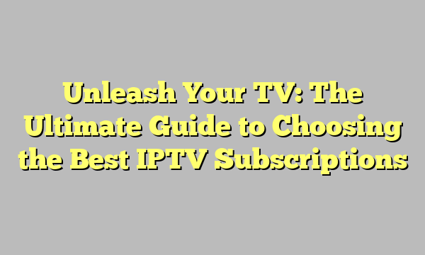 Unleash Your TV: The Ultimate Guide to Choosing the Best IPTV Subscriptions