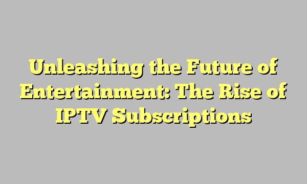 Unleashing the Future of Entertainment: The Rise of IPTV Subscriptions