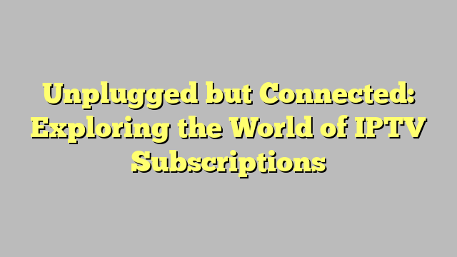 Unplugged but Connected: Exploring the World of IPTV Subscriptions